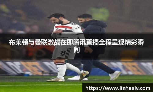 布莱顿与曼联激战在即腾讯直播全程呈现精彩瞬间